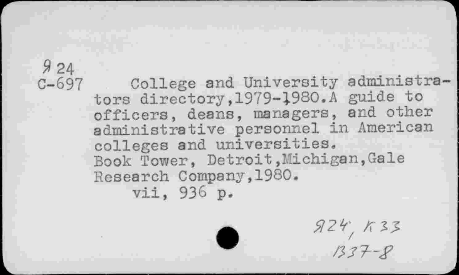 ﻿9 24
C-697 College and University administra tors directory,1979-1980.A guide to officers, deans, managers, and other administrative personnel in American colleges and universities.
Book Tower, Detroit»Michigan,Gale Research Company,1980.
vii, 936 p.